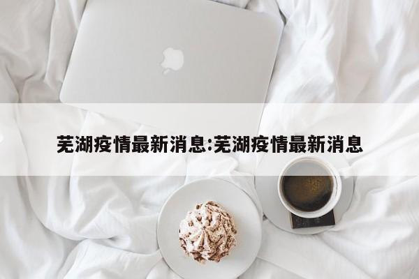 芜湖疫情最新消息:芜湖疫情最新消息