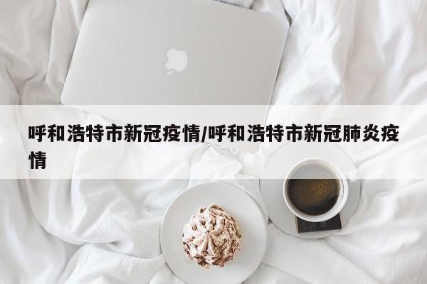 呼和浩特市新冠疫情/呼和浩特市新冠肺炎疫情