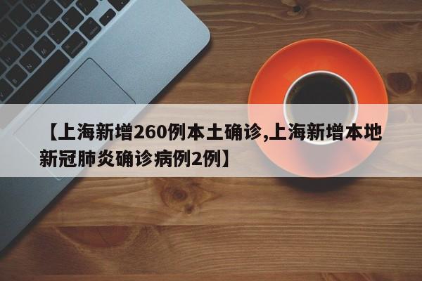 【上海新增260例本土确诊,上海新增本地新冠肺炎确诊病例2例】