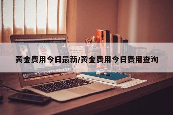黄金费用今日最新/黄金费用今日费用查询