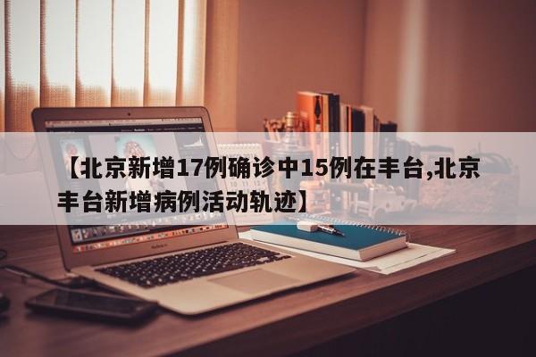 【北京新增17例确诊中15例在丰台,北京丰台新增病例活动轨迹】