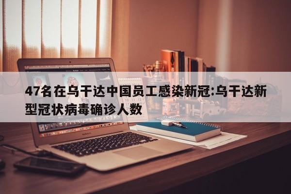 47名在乌干达中国员工感染新冠:乌干达新型冠状病毒确诊人数