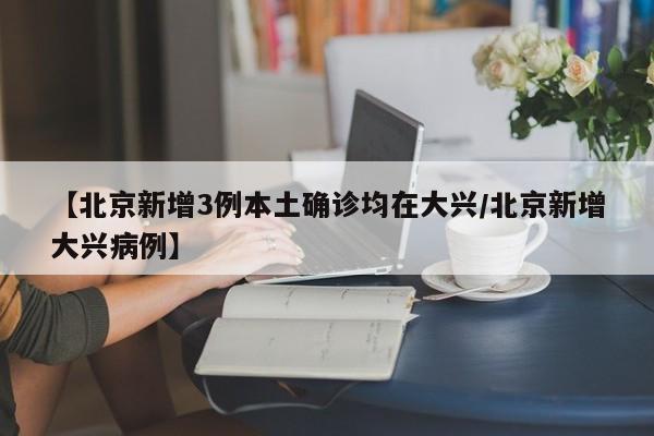 【北京新增3例本土确诊均在大兴/北京新增大兴病例】