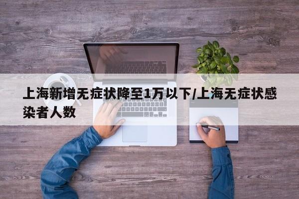 上海新增无症状降至1万以下/上海无症状感染者人数