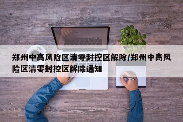 郑州中高风险区清零封控区解除/郑州中高风险区清零封控区解除通知