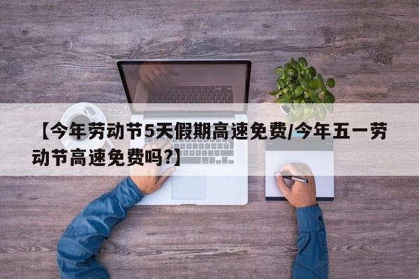 【今年劳动节5天假期高速免费/今年五一劳动节高速免费吗?】