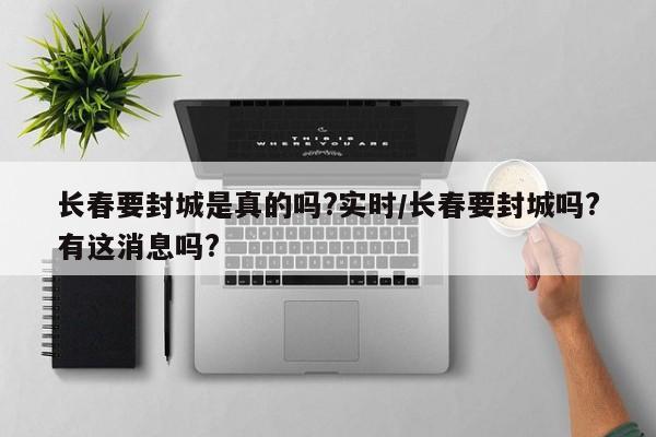 长春要封城是真的吗?实时/长春要封城吗?有这消息吗?