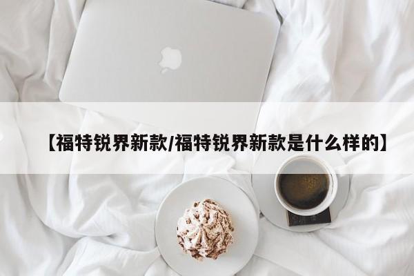 【福特锐界新款/福特锐界新款是什么样的】