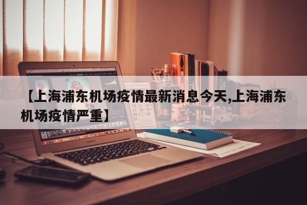 【上海浦东机场疫情最新消息今天,上海浦东机场疫情严重】