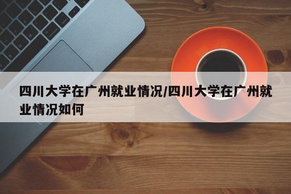 四川大学在广州就业情况/四川大学在广州就业情况如何