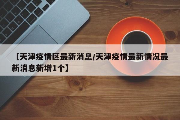 【天津疫情区最新消息/天津疫情最新情况最新消息新增1个】