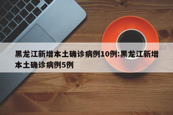 黑龙江新增本土确诊病例10例:黑龙江新增本土确诊病例5例