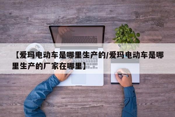 【爱玛电动车是哪里生产的/爱玛电动车是哪里生产的厂家在哪里】