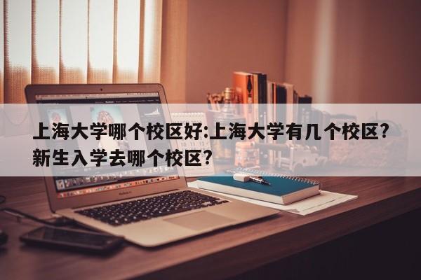 上海大学哪个校区好:上海大学有几个校区?新生入学去哪个校区?