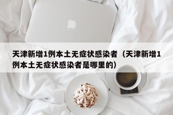 天津新增1例本土无症状感染者（天津新增1例本土无症状感染者是哪里的）