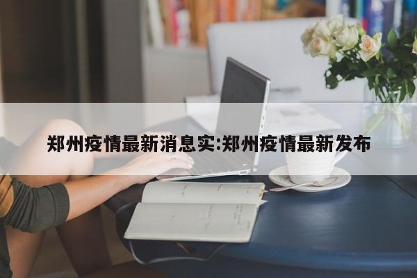 郑州疫情最新消息实:郑州疫情最新发布