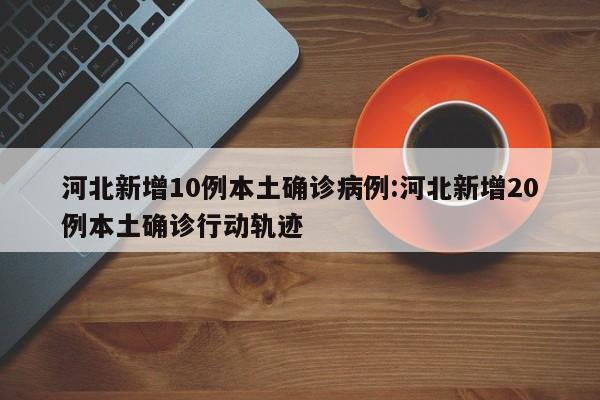 河北新增10例本土确诊病例:河北新增20例本土确诊行动轨迹