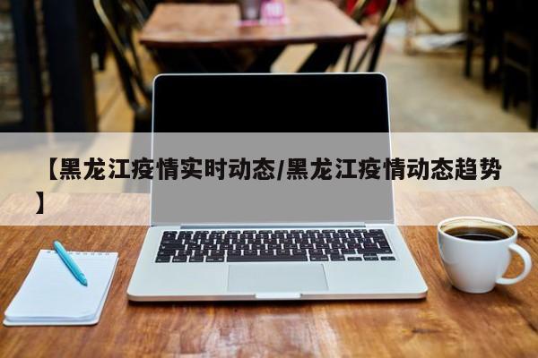 【黑龙江疫情实时动态/黑龙江疫情动态趋势】