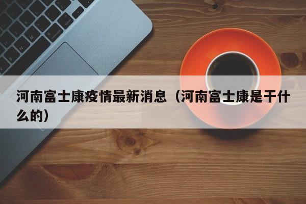 河南富士康疫情最新消息（河南富士康是干什么的）