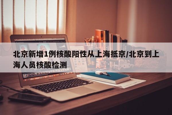 北京新增1例核酸阳性从上海抵京/北京到上海人员核酸检测