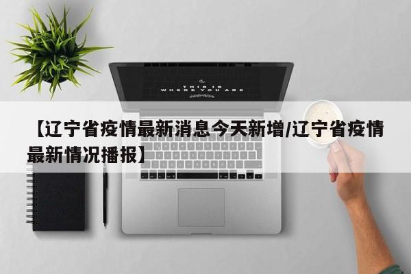 【辽宁省疫情最新消息今天新增/辽宁省疫情最新情况播报】