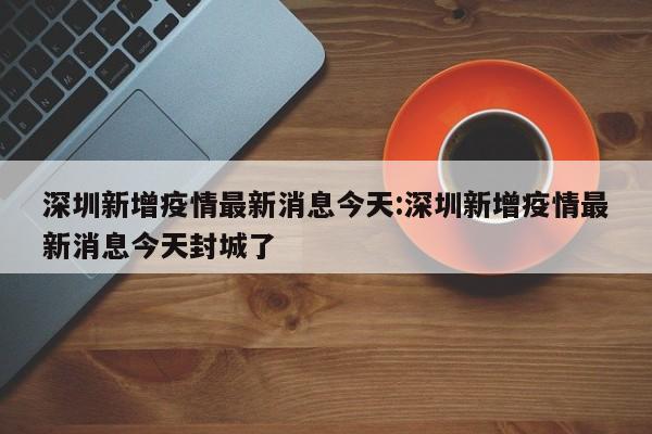 深圳新增疫情最新消息今天:深圳新增疫情最新消息今天封城了