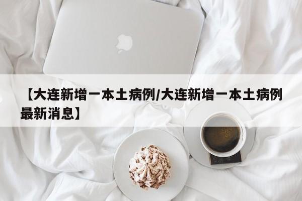 【大连新增一本土病例/大连新增一本土病例最新消息】