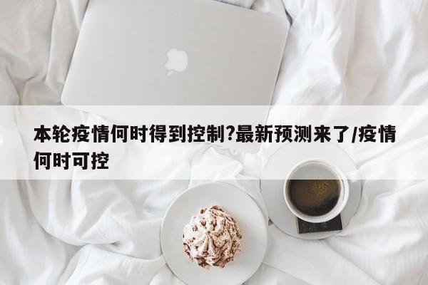 本轮疫情何时得到控制?最新预测来了/疫情何时可控