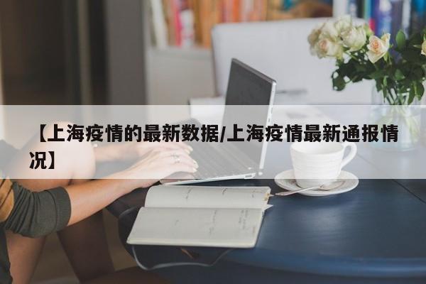 【上海疫情的最新数据/上海疫情最新通报情况】