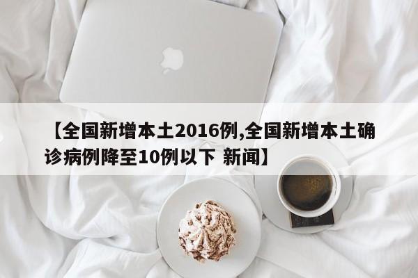 【全国新增本土2016例,全国新增本土确诊病例降至10例以下 新闻】