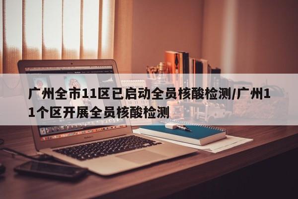 广州全市11区已启动全员核酸检测/广州11个区开展全员核酸检测