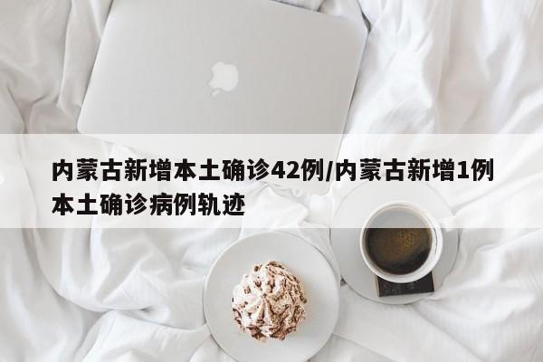 内蒙古新增本土确诊42例/内蒙古新增1例本土确诊病例轨迹