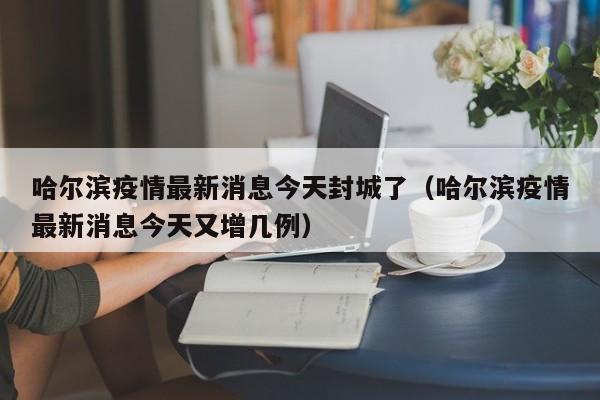 哈尔滨疫情最新消息今天封城了（哈尔滨疫情最新消息今天又增几例）