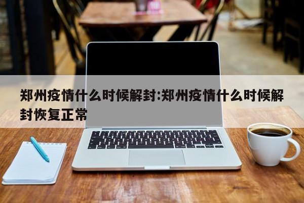 郑州疫情什么时候解封:郑州疫情什么时候解封恢复正常