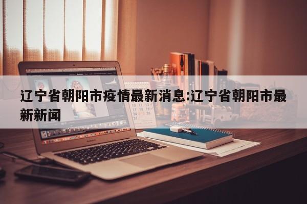 辽宁省朝阳市疫情最新消息:辽宁省朝阳市最新新闻