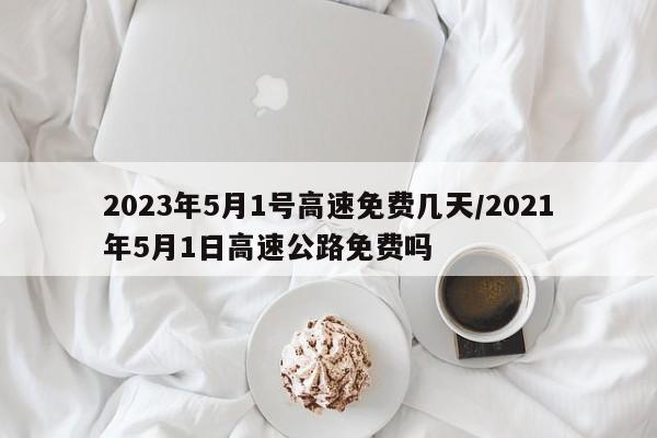 2023年5月1号高速免费几天/2021年5月1日高速公路免费吗