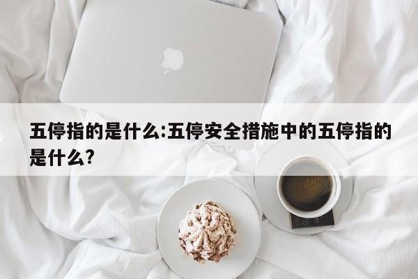 五停指的是什么:五停安全措施中的五停指的是什么?