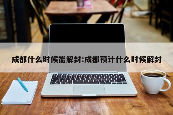 成都什么时候能解封:成都预计什么时候解封