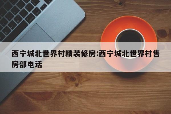西宁城北世界村精装修房:西宁城北世界村售房部电话