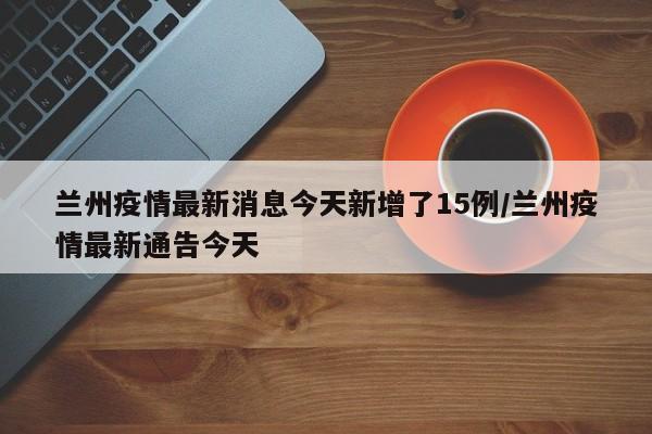 兰州疫情最新消息今天新增了15例/兰州疫情最新通告今天