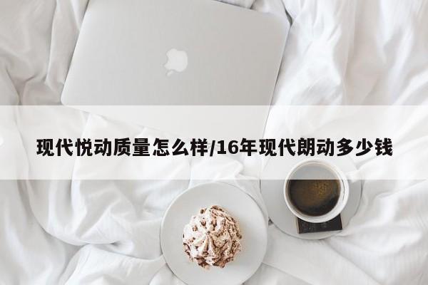 现代悦动质量怎么样/16年现代朗动多少钱