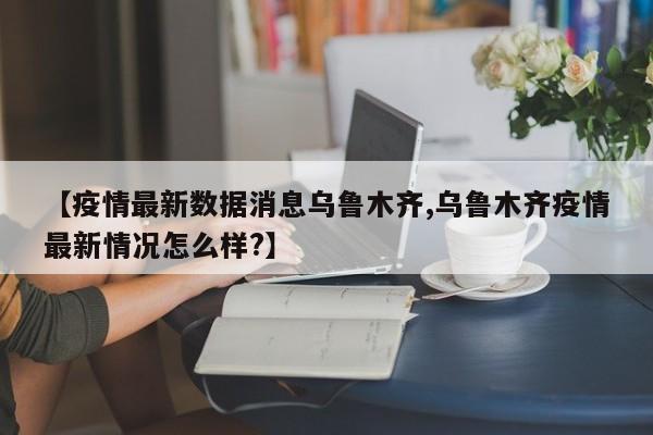 【疫情最新数据消息乌鲁木齐,乌鲁木齐疫情最新情况怎么样?】