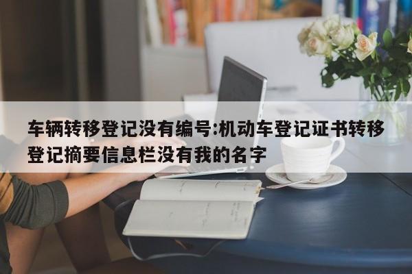 车辆转移登记没有编号:机动车登记证书转移登记摘要信息栏没有我的名字