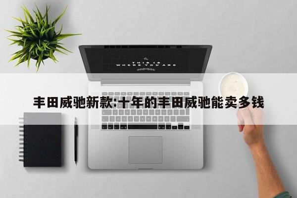 丰田威驰新款:十年的丰田威驰能卖多钱