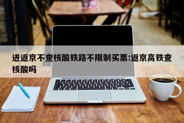 进返京不查核酸铁路不限制买票:返京高铁查核酸吗