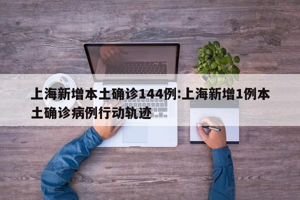 上海新增本土确诊144例:上海新增1例本土确诊病例行动轨迹