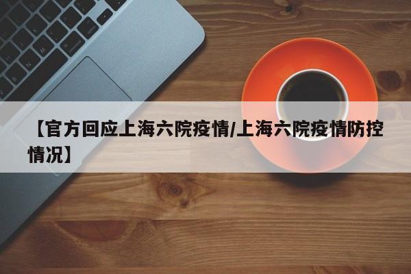 【官方回应上海六院疫情/上海六院疫情防控情况】
