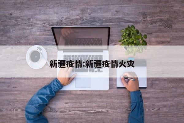 新疆疫情:新疆疫情火灾