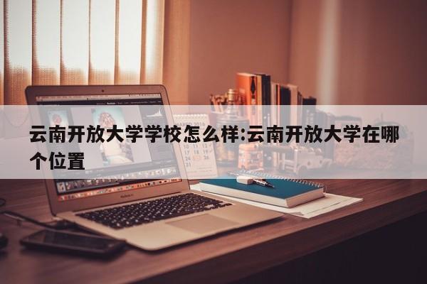 云南开放大学学校怎么样:云南开放大学在哪个位置