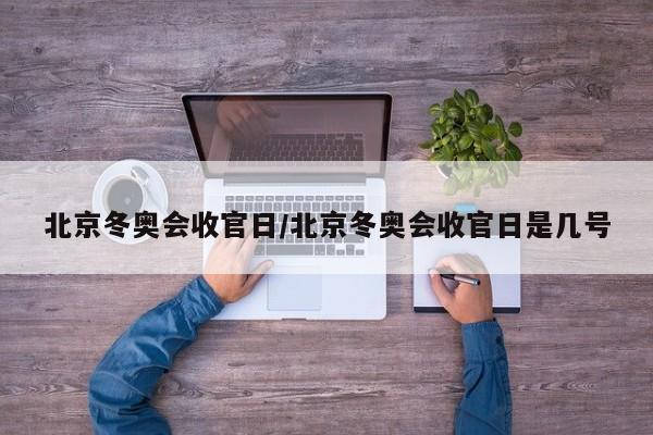 北京冬奥会收官日/北京冬奥会收官日是几号